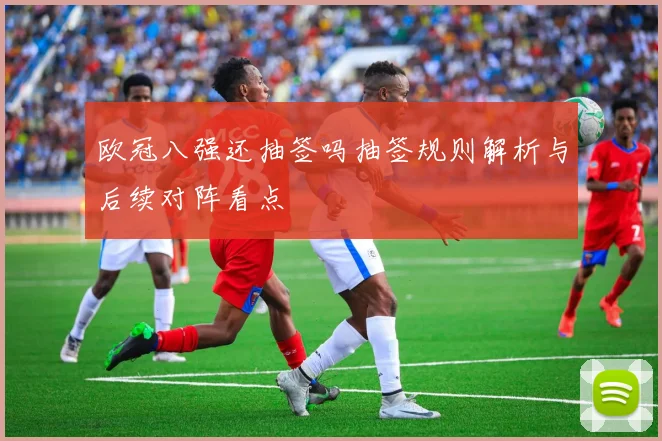 欧冠八强还抽签吗抽签规则解析与后续对阵看点