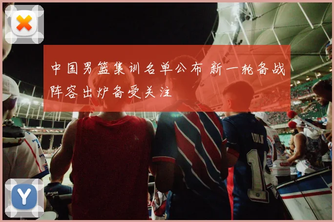 中国男篮集训名单公布 新一轮备战阵容出炉备受关注