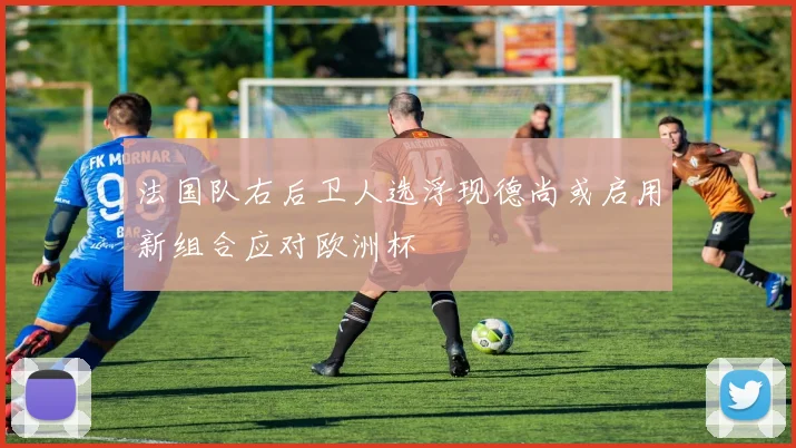 法国队右后卫人选浮现德尚或启用新组合应对欧洲杯