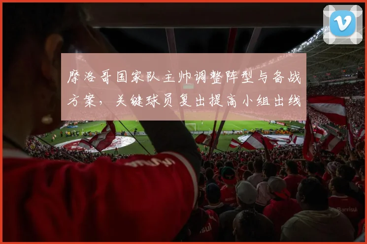 摩洛哥国家队主帅调整阵型与备战方案，关键球员复出提高小组出线竞争力
