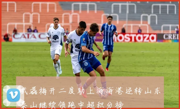 武磊梅开二度助上海海港逆转山东泰山继续领跑中超积分榜