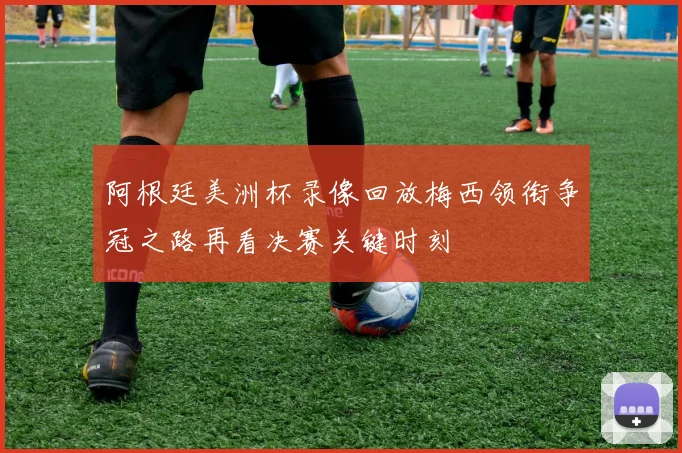 阿根廷美洲杯录像回放梅西领衔争冠之路再看决赛关键时刻