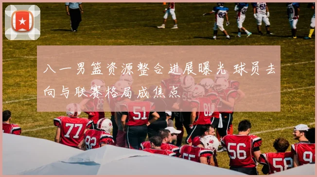 八一男篮资源整合进展曝光 球员去向与联赛格局成焦点