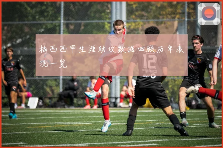 梅西西甲生涯助攻数据回顾历年表现一览