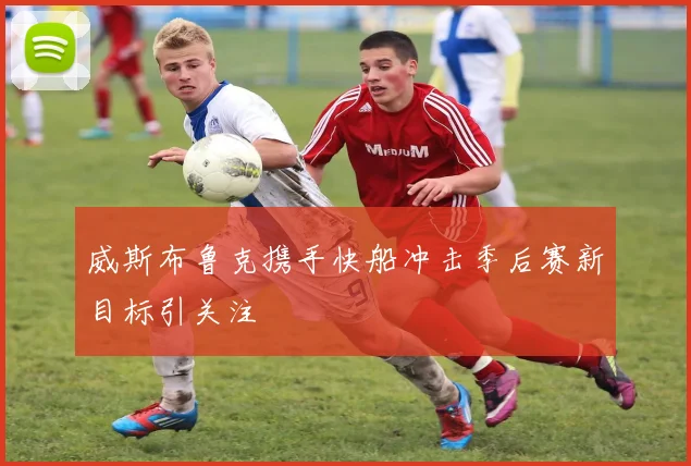 威斯布鲁克携手快船冲击季后赛新目标引关注