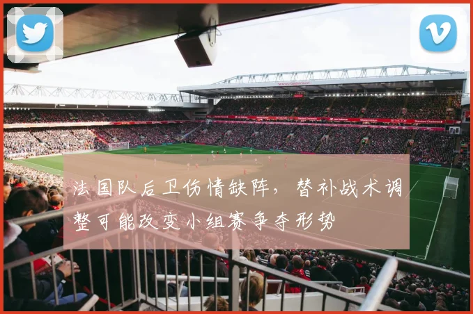 法国队后卫伤情缺阵，替补战术调整可能改变小组赛争夺形势
