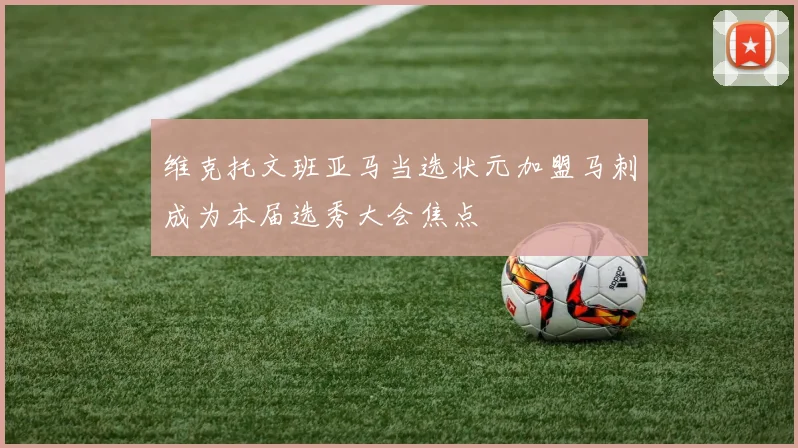 维克托文班亚马当选状元加盟马刺成为本届选秀大会焦点