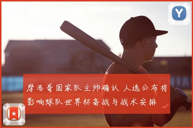 摩洛哥国家队主帅确认 人选公布将影响球队世界杯备战与战术安排