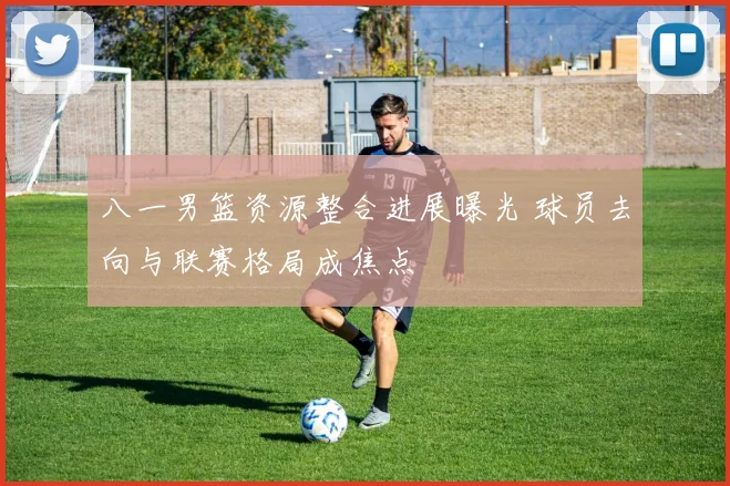 八一男篮资源整合进展曝光 球员去向与联赛格局成焦点