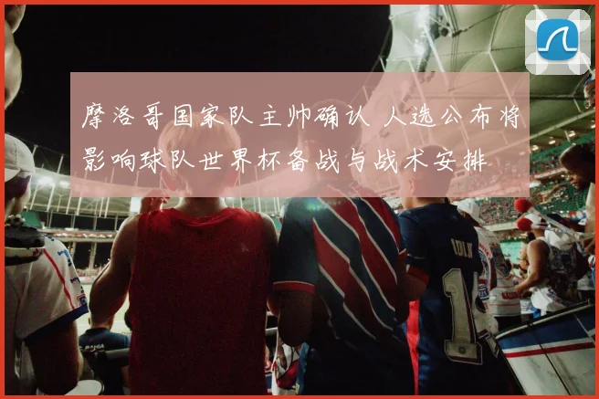 摩洛哥国家队主帅确认 人选公布将影响球队世界杯备战与战术安排