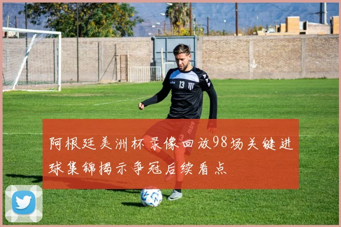 阿根廷美洲杯录像回放98场关键进球集锦揭示争冠后续看点
