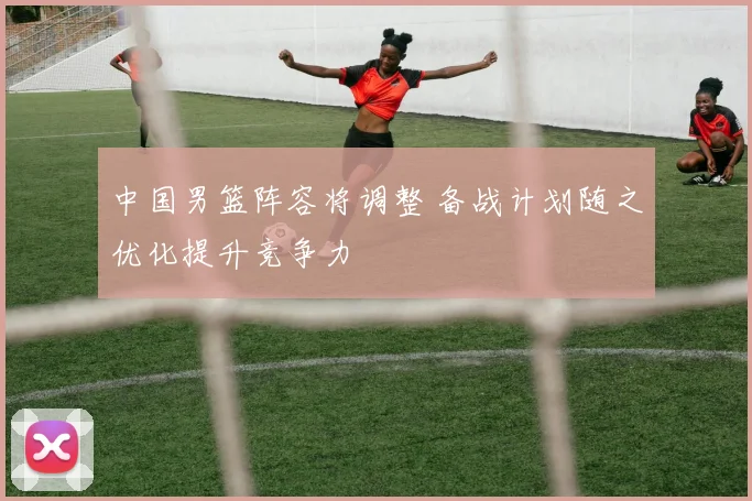 中国男篮阵容将调整 备战计划随之优化提升竞争力