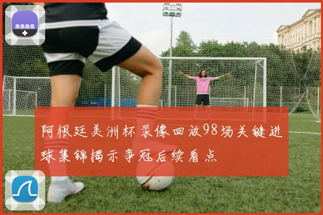 阿根廷美洲杯录像回放98场关键进球集锦揭示争冠后续看点