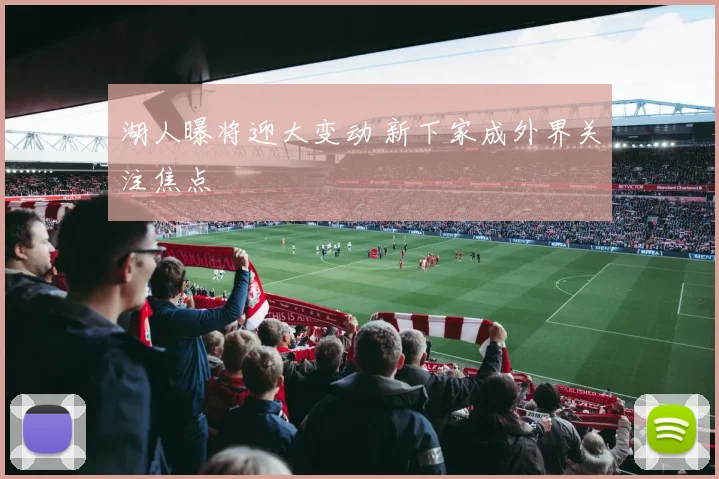 湖人曝将迎大变动 新下家成外界关注焦点