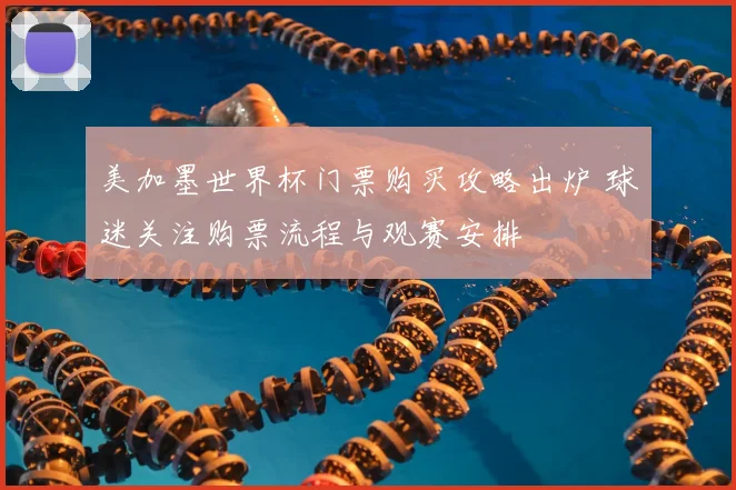 美加墨世界杯门票购买攻略出炉 球迷关注购票流程与观赛安排