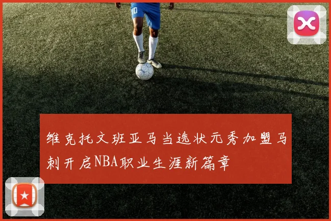 维克托文班亚马当选状元秀加盟马刺开启NBA职业生涯新篇章