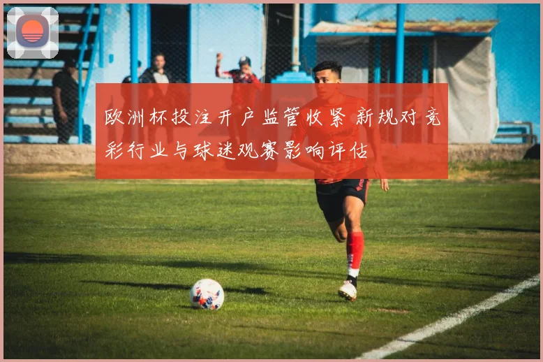 欧洲杯投注开户监管收紧 新规对竞彩行业与球迷观赛影响评估