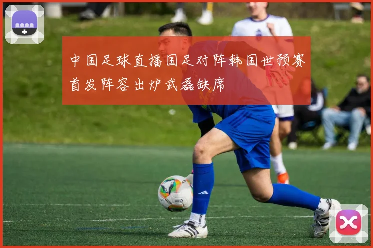中国足球直播国足对阵韩国世预赛首发阵容出炉武磊缺席