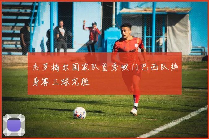 杰罗梅尔国家队首秀破门巴西队热身赛三球完胜