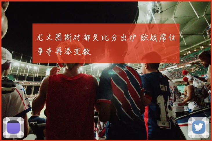 尤文图斯对都灵比分出炉 欧战席位争夺再添变数