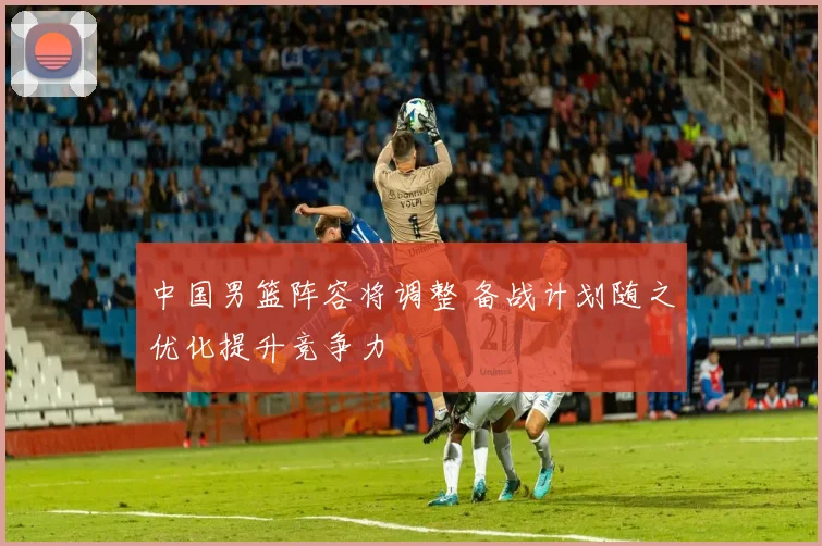 中国男篮阵容将调整 备战计划随之优化提升竞争力